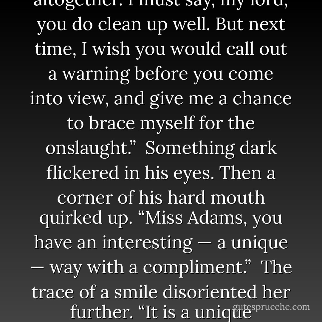 If she had been a normal female, she would have swooned. But she was not normal, never had been.<br /><br />“Good grief, you are impossibly handsome,” she said breathlessly. “I vow, I have never experienced the like. For an instant, my brain stopped altogether. I must say, my lord, you do clean up well. But next time, I wish you would call out a warning before you come into view, and give me a chance to brace myself for the onslaught.”<br /><br />Something dark flickered in his eyes. Then a corner of his hard mouth quirked up. “Miss Adams, you have an interesting — a unique — way with a compliment.”<br /><br />The trace of a smile disoriented her further. “It is a unique experience,” she said. “I never knew my brain to shut off before, not while I was full awake. I wonder if the phenomenon has been scientifically documented and what physiological explanation has been proposed. - Loretta Chase