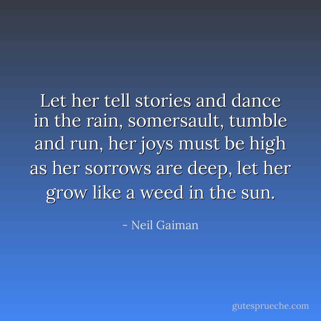 Let her tell stories and dance in the rain, somersault, tumble and run, her joys must be high as her sorrows are deep, let her grow like a weed in the sun. - Neil Gaiman