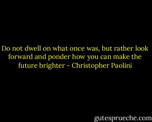 Do not dwell on what once was, but rather look forward and ponder how you can make the future brighter - Christopher Paolini