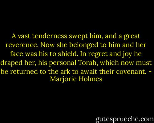 A vast tenderness swept him, and a great reverence. Now she belonged to him and her face was his to shield. In regret and joy he draped her, his personal Torah, which now must be returned to the ark to await their covenant. - Marjorie Holmes