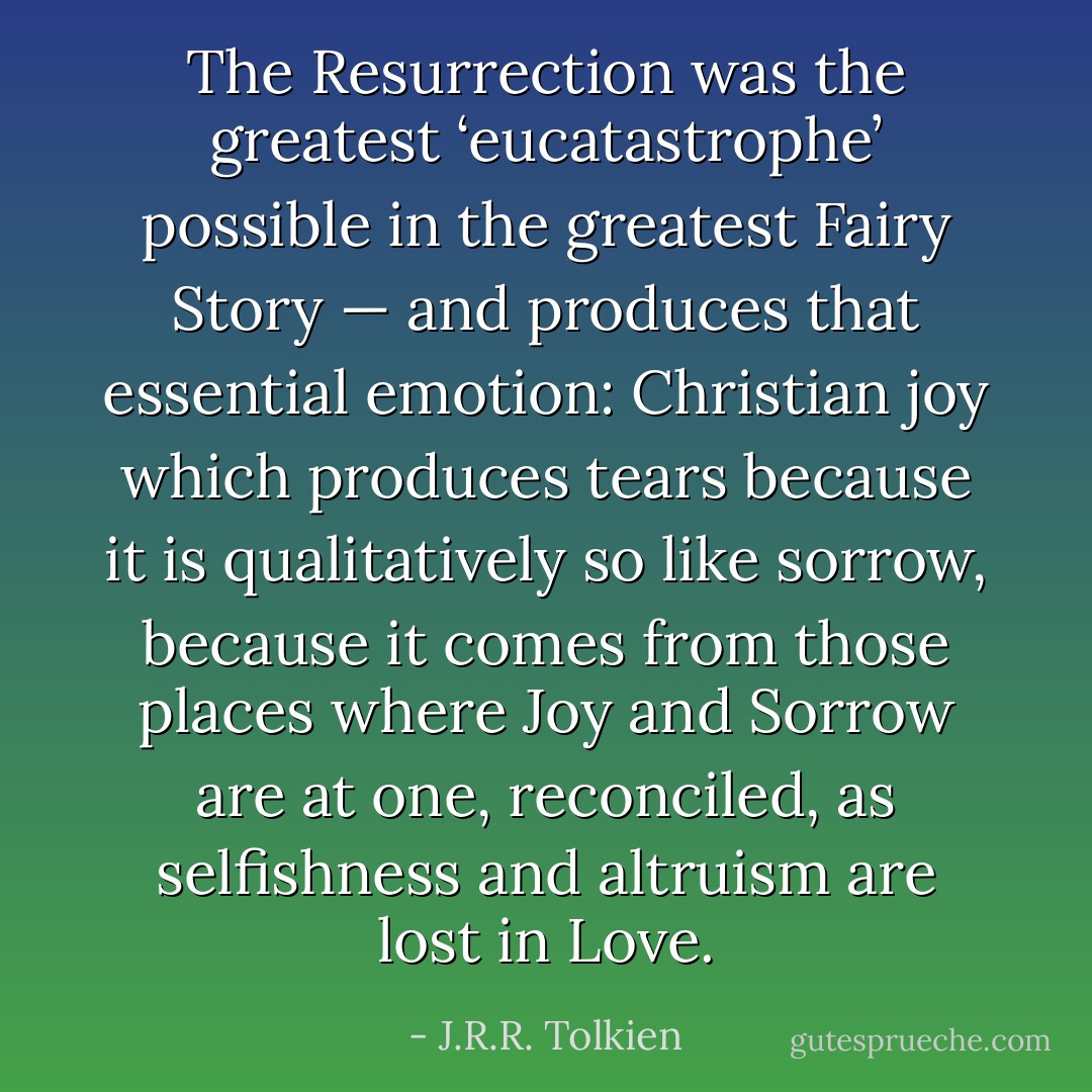 The Resurrection was the greatest ‘eucatastrophe’ possible in the greatest Fairy Story — and produces that essential emotion: Christian joy which produces tears because it is qualitatively so like sorrow, because it comes from those places where Joy and Sorrow are at one, reconciled, as selfishness and altruism are lost in Love. - J.R.R. Tolkien
