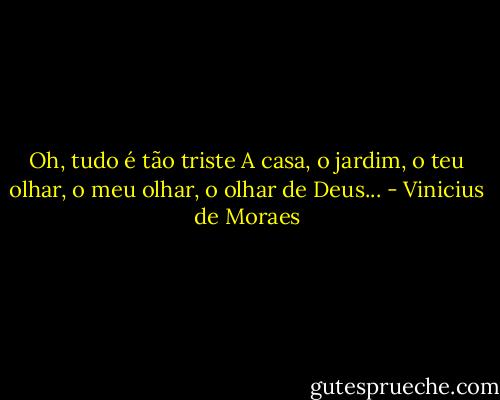 Oh, tudo é tão triste<br />A casa, o jardim, o teu olhar, o meu olhar, o olhar de Deus... - Vinicius de Moraes