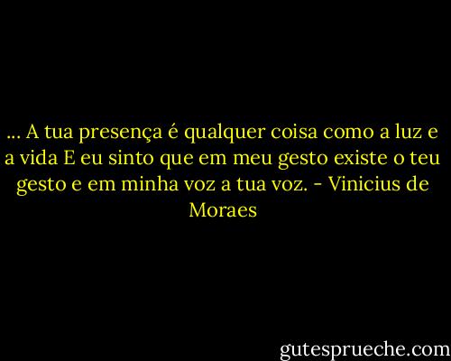 ... A tua presença é qualquer coisa como a luz e a vida<br />E eu sinto que em meu gesto existe o teu gesto e em minha voz a tua voz. - Vinicius de Moraes