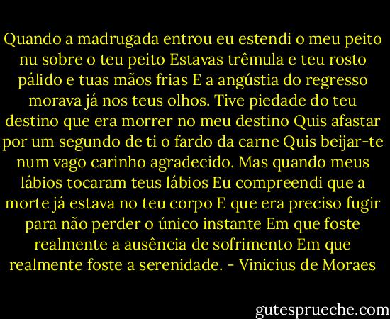 Quando a madrugada entrou eu estendi o meu peito nu sobre o teu peito<br />Estavas trêmula e teu rosto pálido e tuas mãos frias<br />E a angústia do regresso morava já nos teus olhos.<br />Tive piedade do teu destino que era morrer no meu destino<br />Quis afastar por um segundo de ti o fardo da carne<br />Quis beijar-te num vago carinho agradecido.<br />Mas quando meus lábios tocaram teus lábios<br />Eu compreendi que a morte já estava no teu corpo<br />E que era preciso fugir para não perder o único instante<br />Em que foste realmente a ausência de sofrimento<br />Em que realmente foste a serenidade. - Vinicius de Moraes