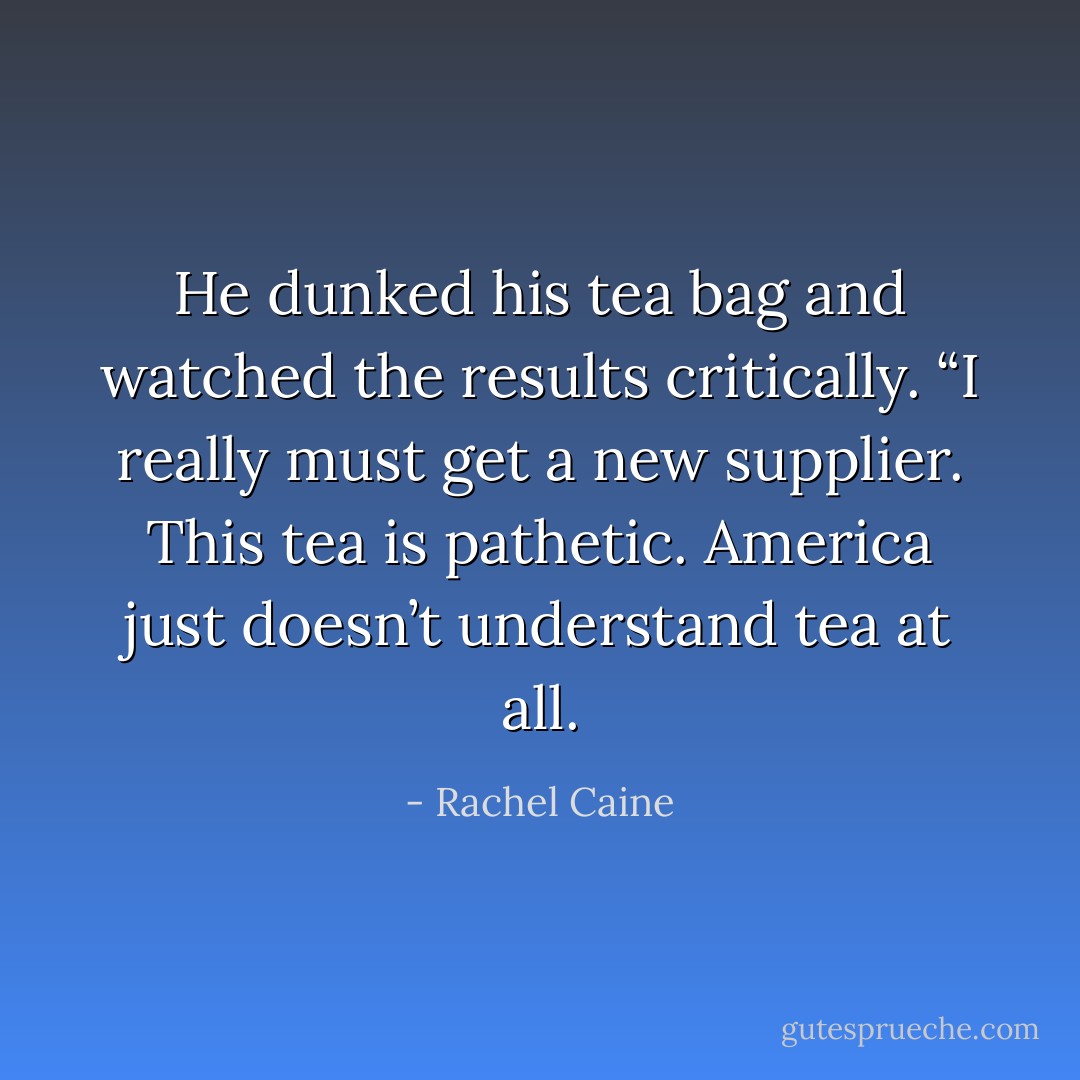 He dunked his tea bag and watched the results critically. “I really must get a new supplier. This tea is pathetic. America just doesn’t understand tea at all. - Rachel Caine