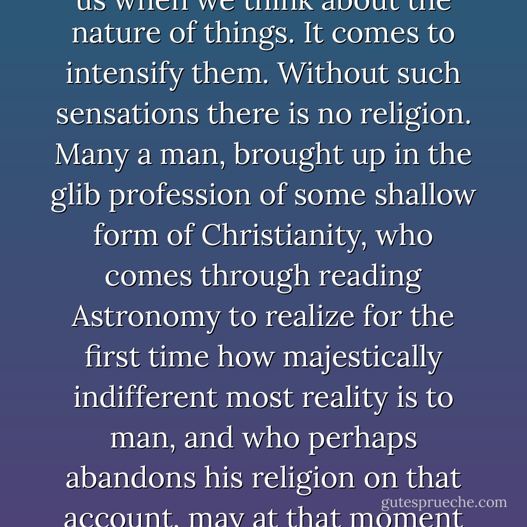 It is a profound mistake to imagine that Christianity ever intended to dissipate the bewilderment and even the terror, the sense of our own nothingness, which come upon us when we think about the nature of things. It comes to intensify them. Without such sensations there is no religion. Many a man, brought up in the glib profession of some shallow form of Christianity, who comes through reading Astronomy to realize for the first time how majestically indifferent most reality is to man, and who perhaps abandons his religion on that account, may at that moment be having his first genuinely religious experience. . . . Christianity does not involve the belief that all things were made for man. - C.S. Lewis