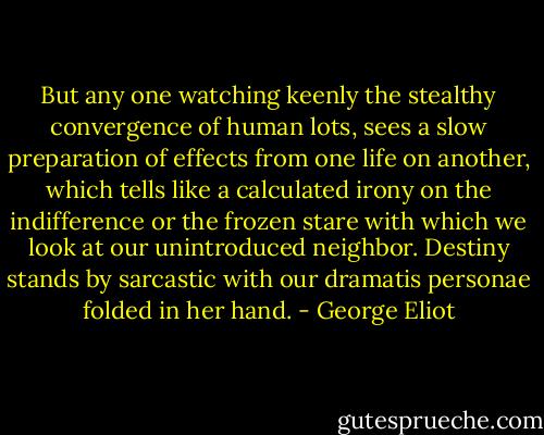 But any one watching keenly the stealthy convergence of human lots, sees a slow preparation of effects from one life on another, which tells like a calculated irony on the indifference or the frozen stare with which we look at our unintroduced neighbor. Destiny stands by sarcastic with our dramatis personae folded in her hand. - George Eliot