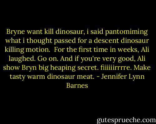 Bryne want kill dinosaur, i said pantomiming what i thought passed for a descent dinosaur killing motion.<br /><br />For the first time in weeks, Ali laughed. Go on. And if you're very good, Ali show Bryn big heaping secret. fiiiiiirrrre. Make tasty warm dinosaur meat. - Jennifer Lynn Barnes