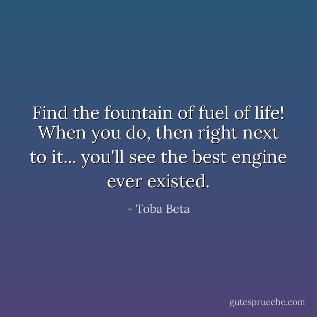 Find the fountain of fuel of life!<br />When you do, then right next to it...<br />you'll see the best engine ever existed. - Toba Beta