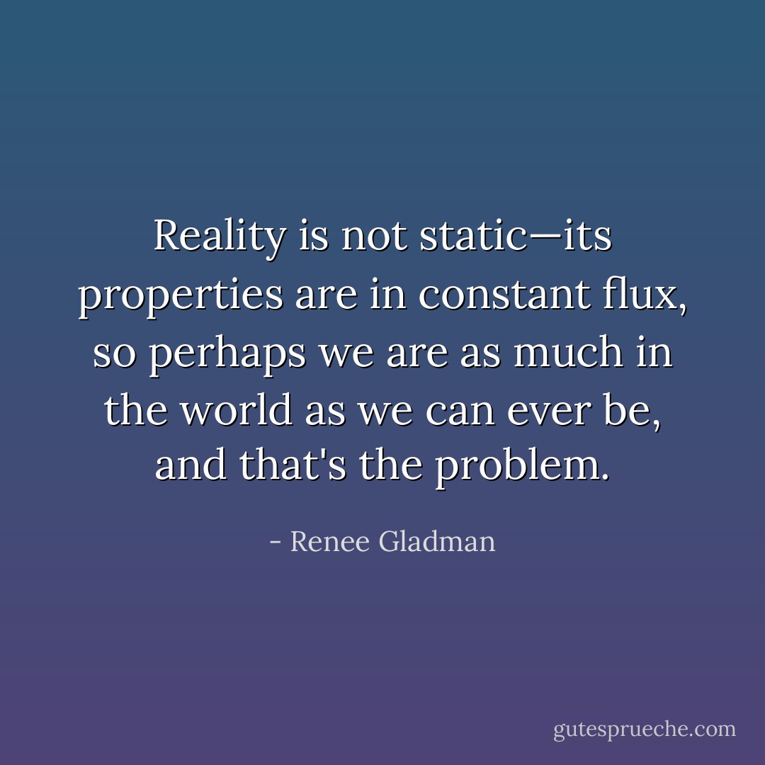 Reality is not static—its properties are in constant flux, so perhaps we are as much in the world as we can ever be, and that's the problem. - Renee Gladman