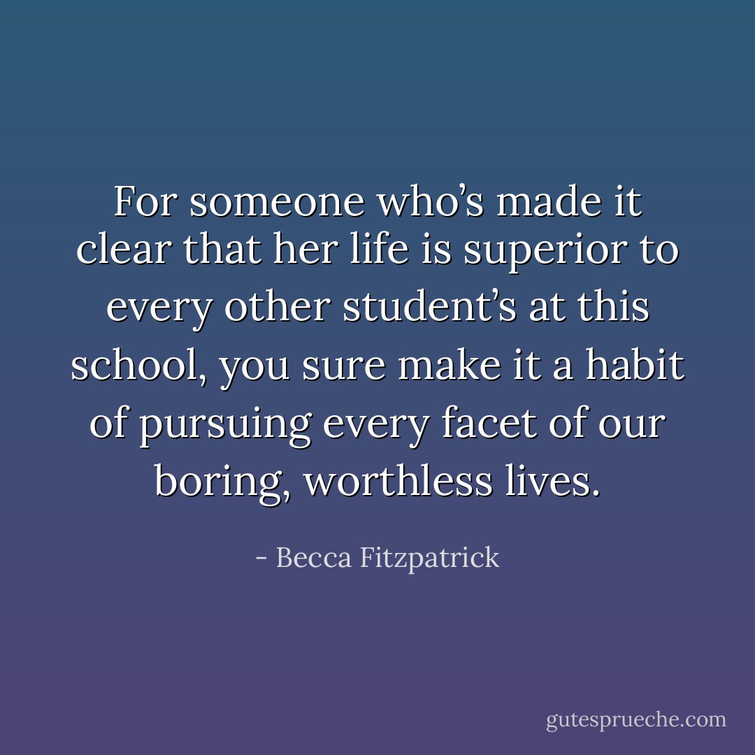 For someone who’s made it clear that her life is superior to every other student’s at this school, you sure make it a habit of pursuing every facet of our boring, worthless lives. - Becca Fitzpatrick