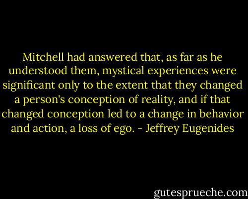 Mitchell had answered that, as far as he understood them, mystical experiences were significant only to the extent that they changed a person's conception of reality, and if that changed conception led to a change in behavior and action, a loss of ego. - Jeffrey Eugenides