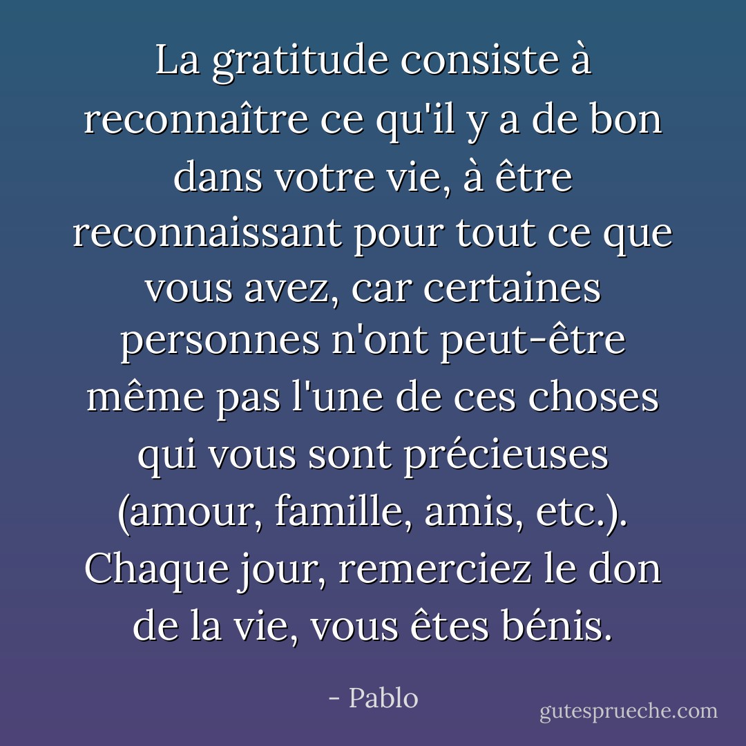 La gratitude consiste à reconnaître ce qu'il y a de bon dans votre vie, à être reconnaissant pour tout ce que vous avez, car certaines personnes n'ont peut-être même pas l'une de ces choses qui vous sont précieuses (amour, famille, amis, etc.). Chaque jour, remerciez le don de la vie, vous êtes bénis. - Pablo