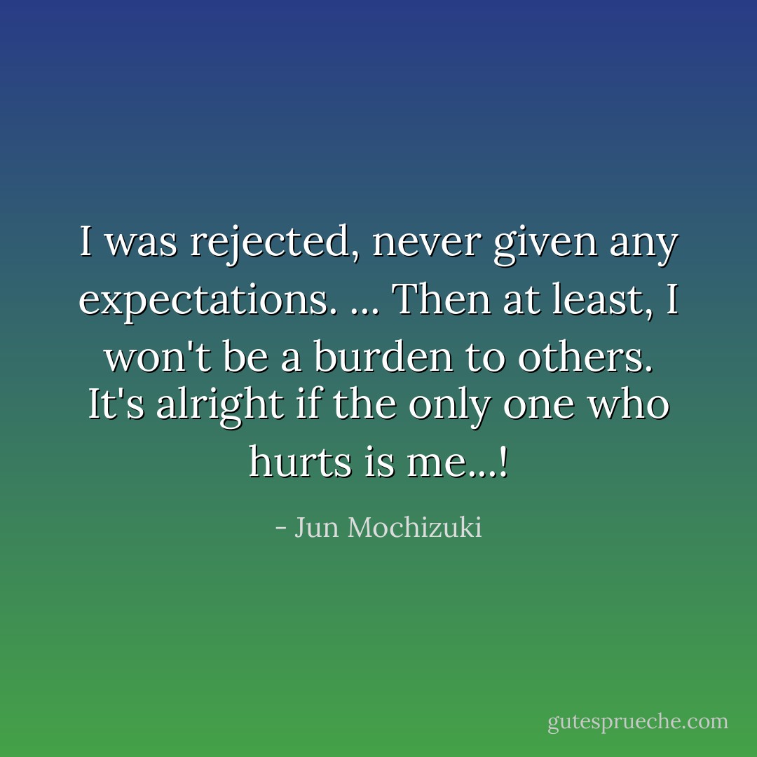 I was rejected, never given any expectations. ... Then at least, I won't be a burden to others. It's alright if the only one who hurts is me...! - Jun Mochizuki