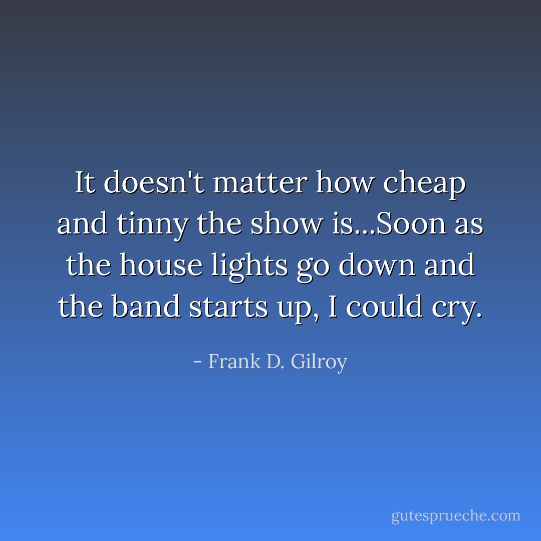 It doesn't matter how cheap and tinny the show is...Soon as the house lights go down and the band starts up, I could cry. - Frank D. Gilroy