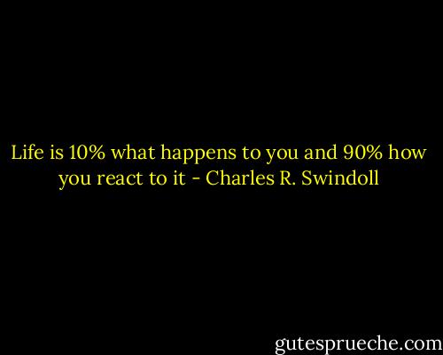 Life is 10% what happens to you and 90% how you react to it - Charles R. Swindoll