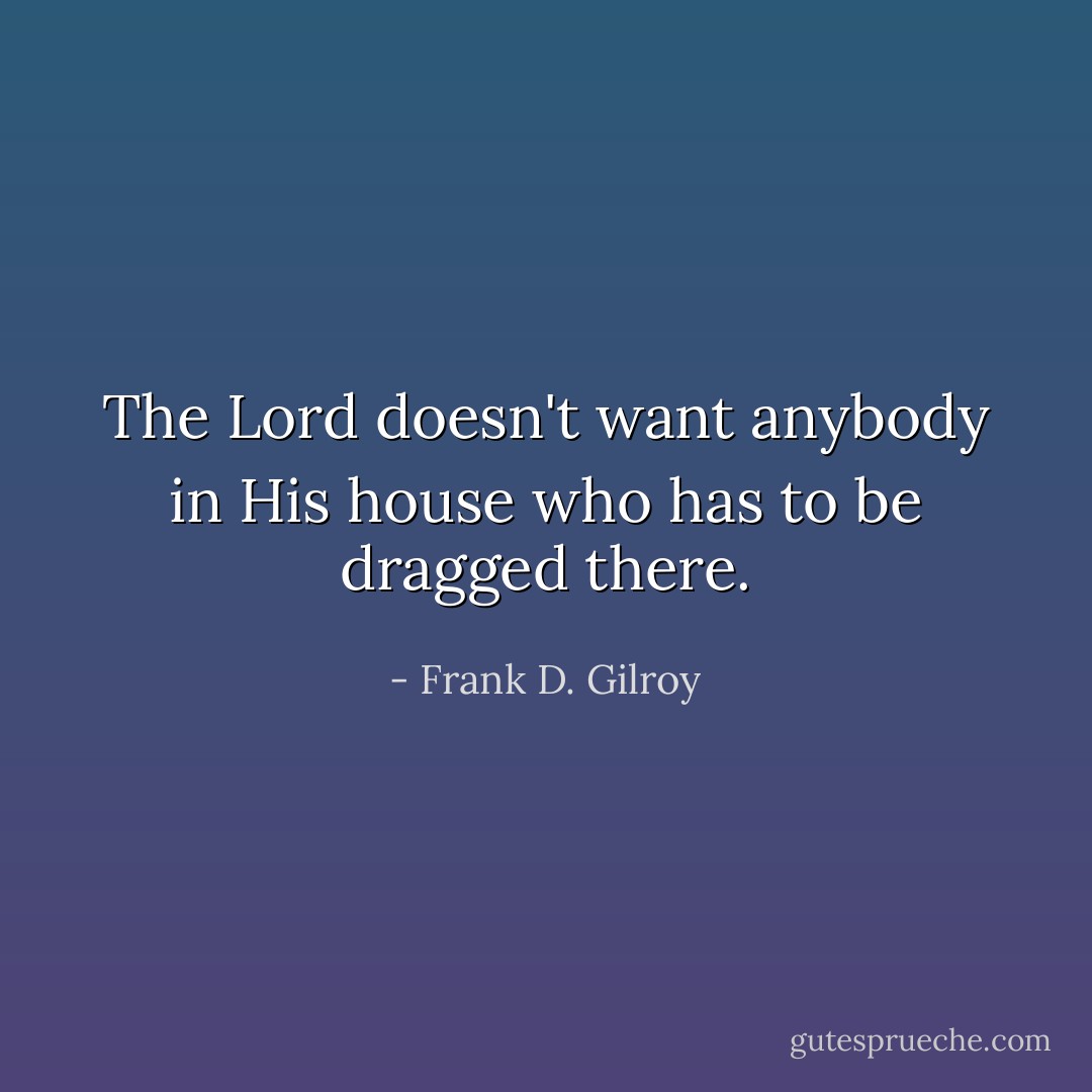 The Lord doesn't want anybody in His house who has to be dragged there. - Frank D. Gilroy