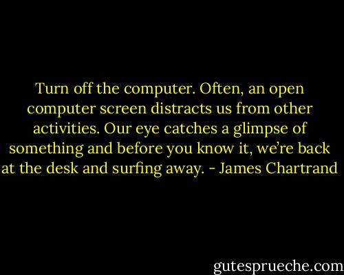 Turn off the computer. Often, an open computer screen distracts us from other activities. Our eye catches a glimpse of something and before you know it, we’re back at the desk and surfing away. - James Chartrand