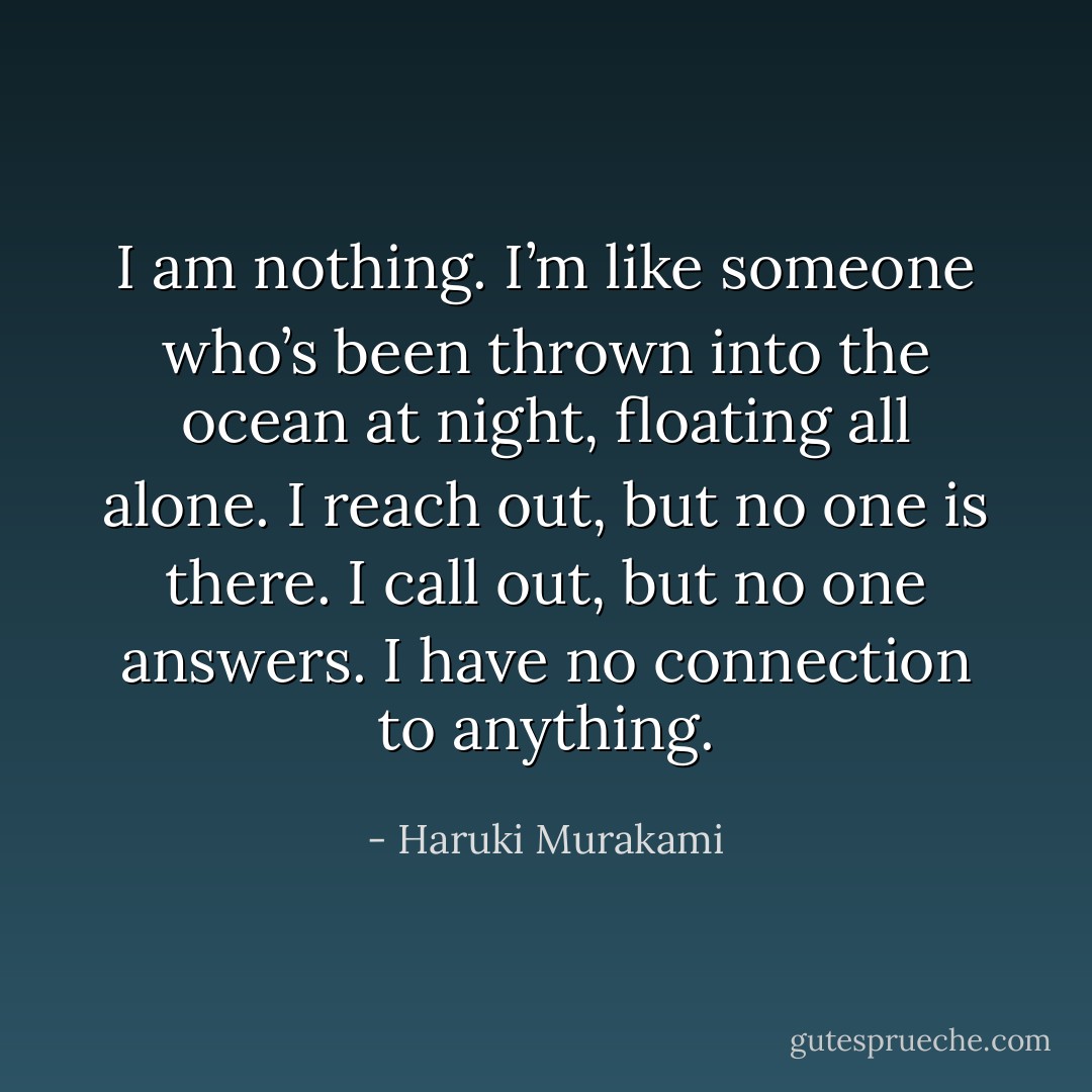 I am nothing. I’m like someone who’s been thrown into the ocean at night, floating all alone. I reach out, but no one is there. I call out, but no one answers. I have no connection to anything. - Haruki Murakami