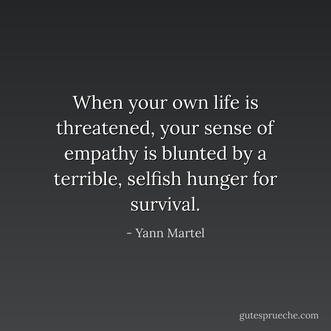 When your own life is threatened, your sense of empathy is blunted by a terrible, selfish hunger for survival. - Yann Martel