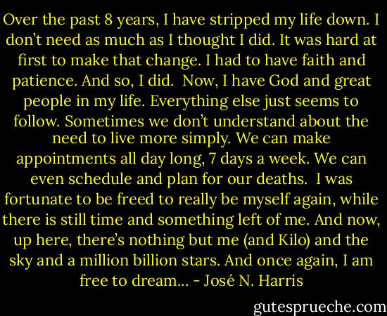 Over the past 8 years, I have stripped my life down. I don’t need as much as I thought I did. It was hard at first to make that change. I had to have faith and patience. And so, I did. <br />Now, I have God and great people in my life. Everything else just seems to follow. Sometimes we don’t understand about the need to live more simply. We can make appointments all day long, 7 days a week. We can even schedule and plan for our deaths. <br />I was fortunate to be freed to really be myself again, while there is still time and something left of me. And now, up here, there’s nothing but me (and Kilo) and the sky and a million billion stars. And once again, I am free to dream... - José N. Harris
