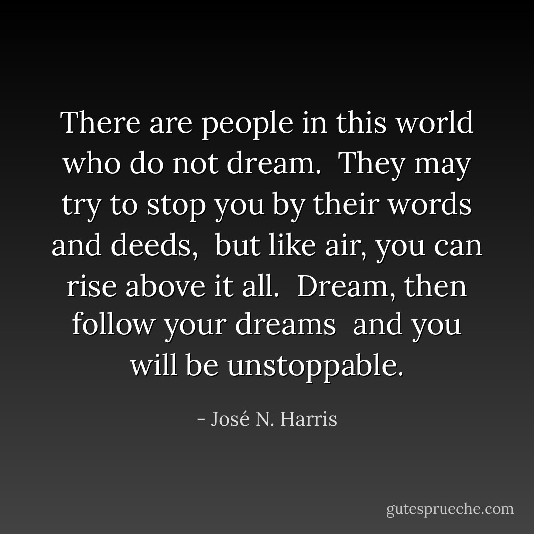 There are people in this world who do not dream. <br />They may try to stop you by their words and deeds, <br />but like air, you can rise above it all. <br />Dream, then follow your dreams<br /> and you will be unstoppable. - José N. Harris