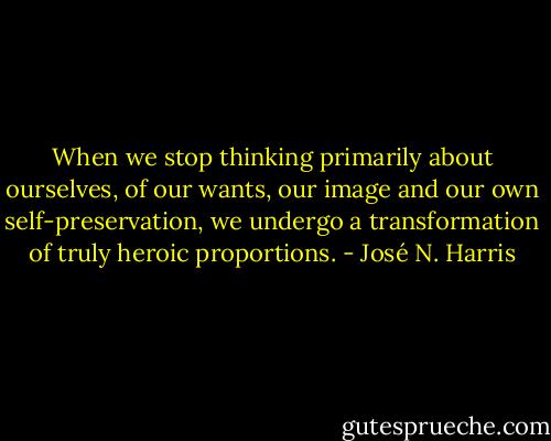 When we stop thinking primarily about ourselves, of our wants, our image and our own self-preservation, we undergo a transformation of truly heroic proportions. - José N. Harris