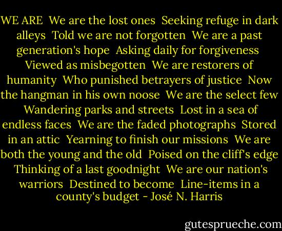 WE ARE<br /><br />We are the lost ones<br /><br />Seeking refuge in dark alleys<br /><br />Told we are not forgotten<br /><br />We are a past generation's hope<br /><br />Asking daily for forgiveness<br /><br />Viewed as misbegotten<br /><br />We are restorers of humanity<br /><br />Who punished betrayers of justice<br /><br />Now the hangman in his own noose<br /><br />We are the select few<br /><br />Wandering parks and streets<br /><br />Lost in a sea of endless faces<br /><br />We are the faded photographs<br /><br />Stored in an attic<br /><br />Yearning to finish our missions<br /><br />We are both the young and the old<br /><br />Poised on the cliff's edge<br /><br />Thinking of a last goodnight<br /><br />We are our nation's warriors<br /><br />Destined to become<br /><br />Line-items in a county's budget - José N. Harris