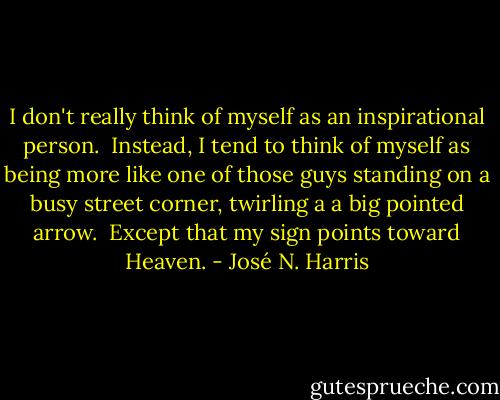 I don't really think of myself as an inspirational person.<br /> Instead, I tend to think of myself as being more like one of those guys standing on a busy street corner, twirling a a big pointed arrow. <br />Except that my sign points toward Heaven. - José N. Harris