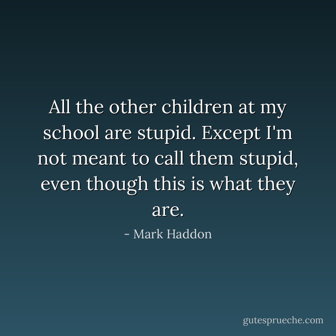 All the other children at my school are stupid. Except I'm not meant to call them stupid, even though this is what they are. - Mark Haddon