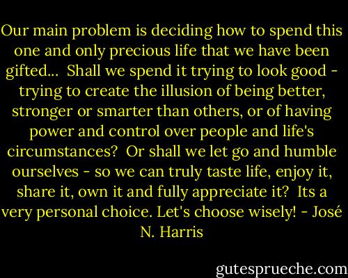 Our main problem is deciding how to spend this one and only precious life that we have been gifted...<br /> Shall we spend it trying to look good - trying to create the illusion of being better, stronger or smarter than others, or of having power and control over people and life's circumstances?<br /> Or shall we let go and humble ourselves - so we can truly taste life, enjoy it, share it, own it and fully appreciate it?<br /> Its a very personal choice. Let's choose wisely! - José N. Harris