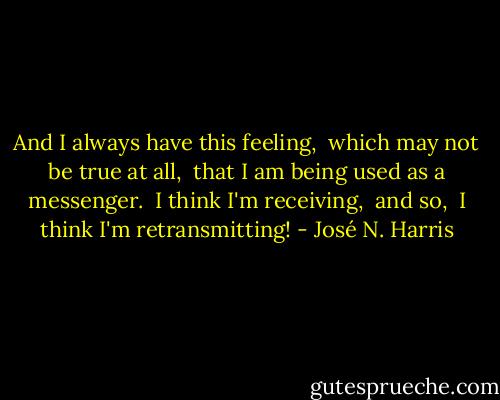 And I always have this feeling,<br /> which may not be true at all,<br /> that I am being used as a messenger.<br /> I think I'm receiving, <br />and so,<br /> I think I'm retransmitting! - José N. Harris