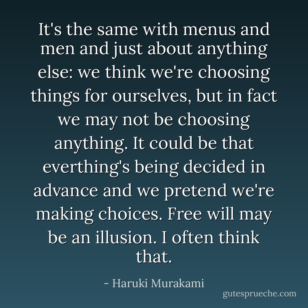 It's the same with menus and men and just about anything else: we think we're choosing things for ourselves, but in fact we may not be choosing anything. It could be that everthing's being decided in advance and we pretend we're making choices. Free will may be an illusion. I often think that. - Haruki Murakami