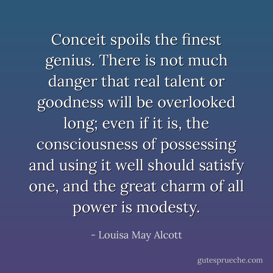 Conceit spoils the finest genius. There is not much danger that real talent or goodness will be overlooked long; even if it is, the consciousness of possessing and using it well should satisfy one, and the great charm of all power is modesty. - Louisa May Alcott