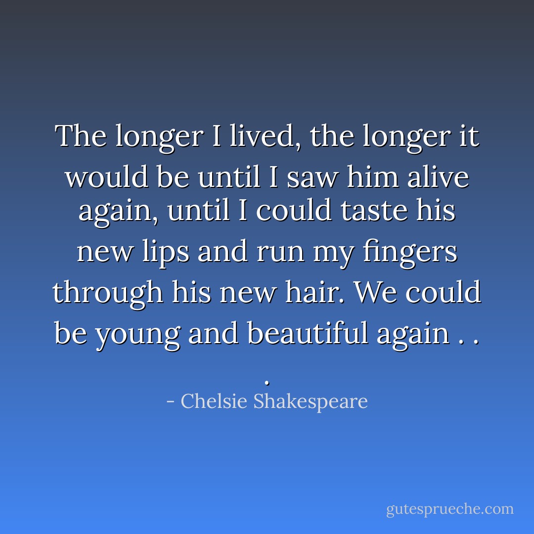 The longer I lived, the longer it would be until I saw him alive again, until I could taste his new lips and run my fingers through his new hair. We could be young and beautiful again . . . - Chelsie Shakespeare