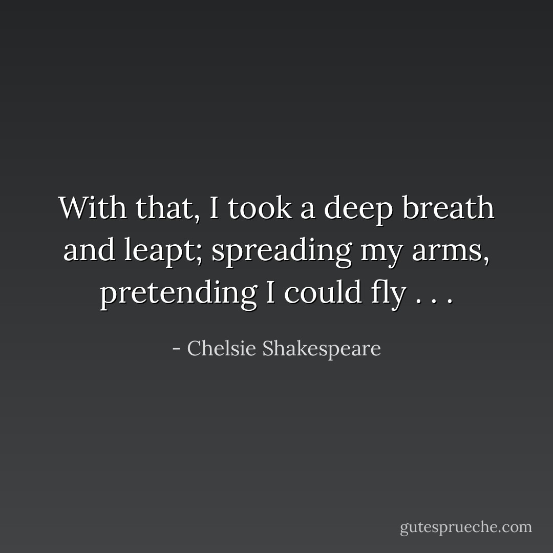With that, I took a deep breath and leapt; spreading my arms, pretending I could fly . . . - Chelsie Shakespeare