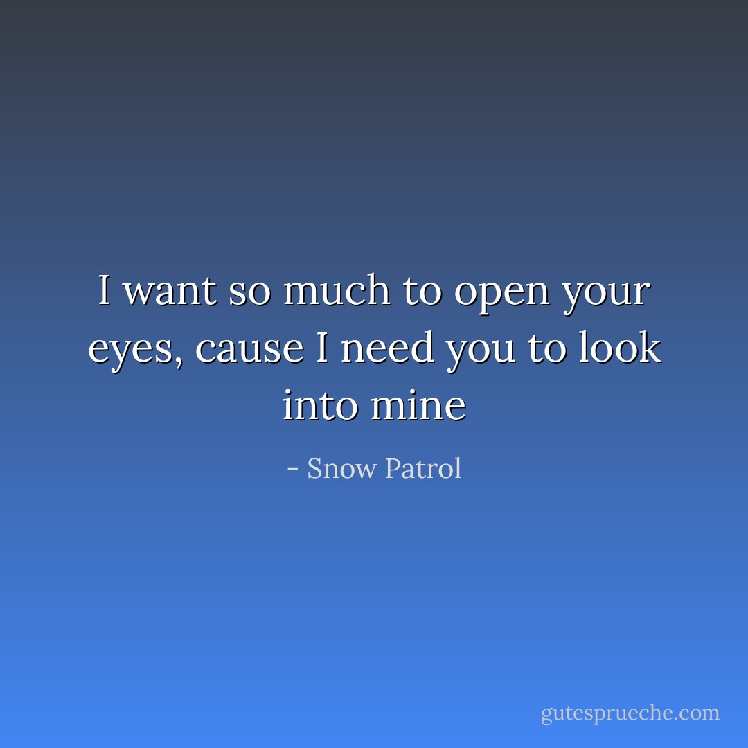 I want so much to open your eyes, cause I need you to look into mine - Snow Patrol