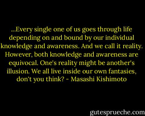 ...Every single one of us goes through life depending on and bound by our individual knowledge and awareness. And we call it reality. However, both knowledge and awareness are equivocal. One's reality might be another's illusion. We all live inside our own fantasies, don't you think? - Masashi Kishimoto