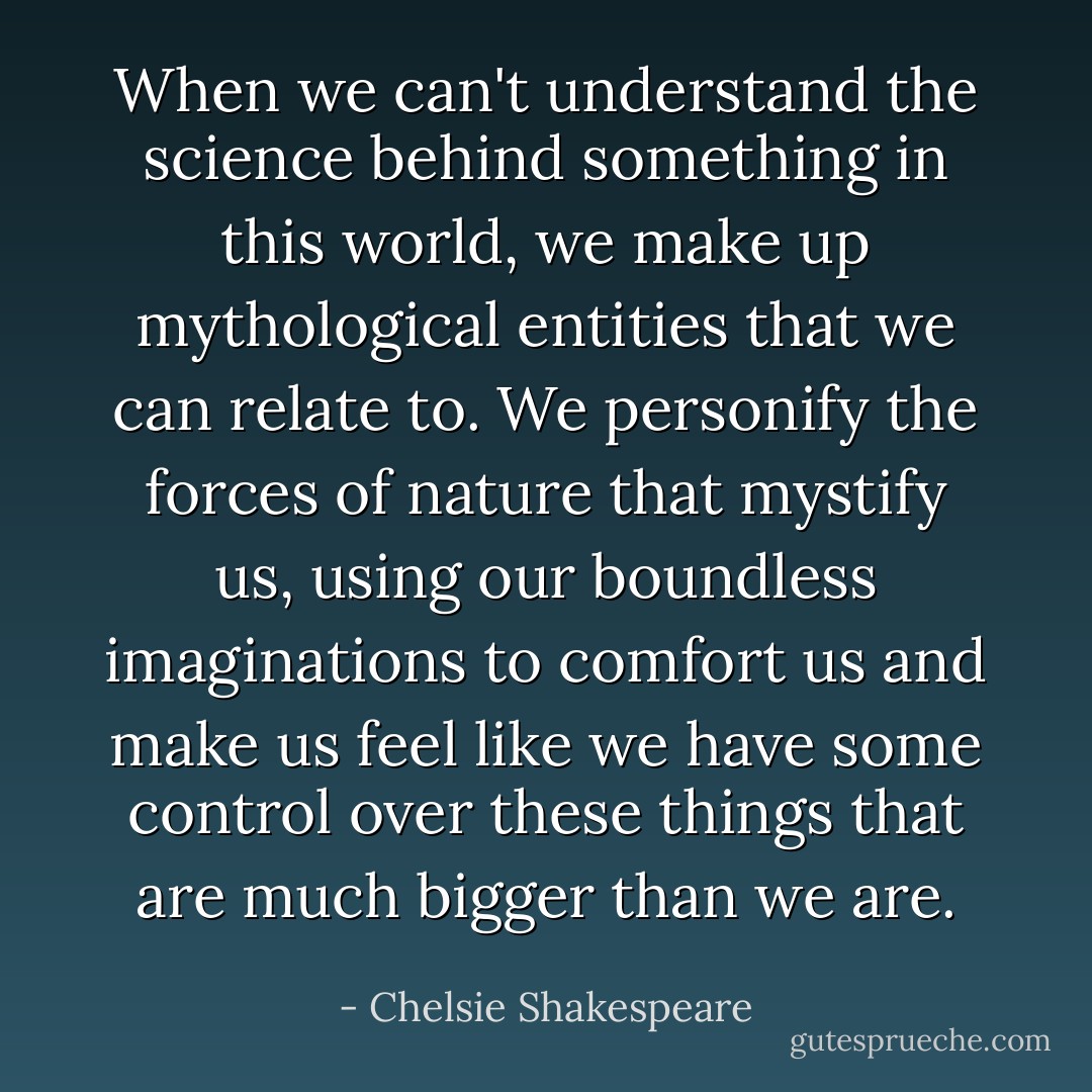 When we can't understand the science behind something in this world, we make up mythological entities that we can relate to. We personify the forces of nature that mystify us, using our boundless imaginations to comfort us and make us feel like we have some control over these things that are much bigger than we are. - Chelsie Shakespeare