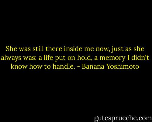 She was still there inside me now, just as she always was: a life put on hold, a memory I didn't know how to handle. - Banana Yoshimoto
