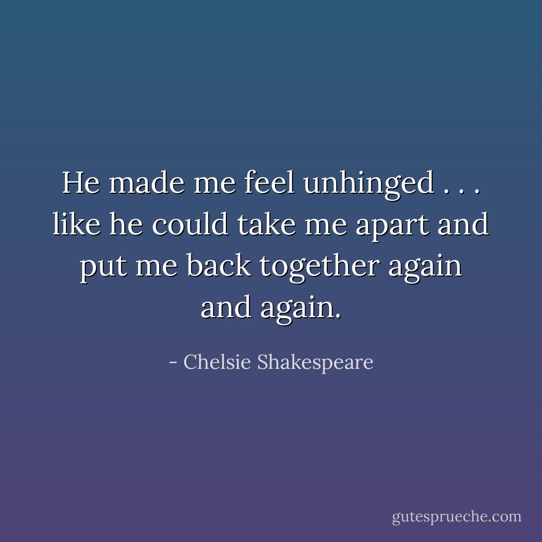 He made me feel unhinged . . . like he could take me apart and put me back together again and again. - Chelsie Shakespeare