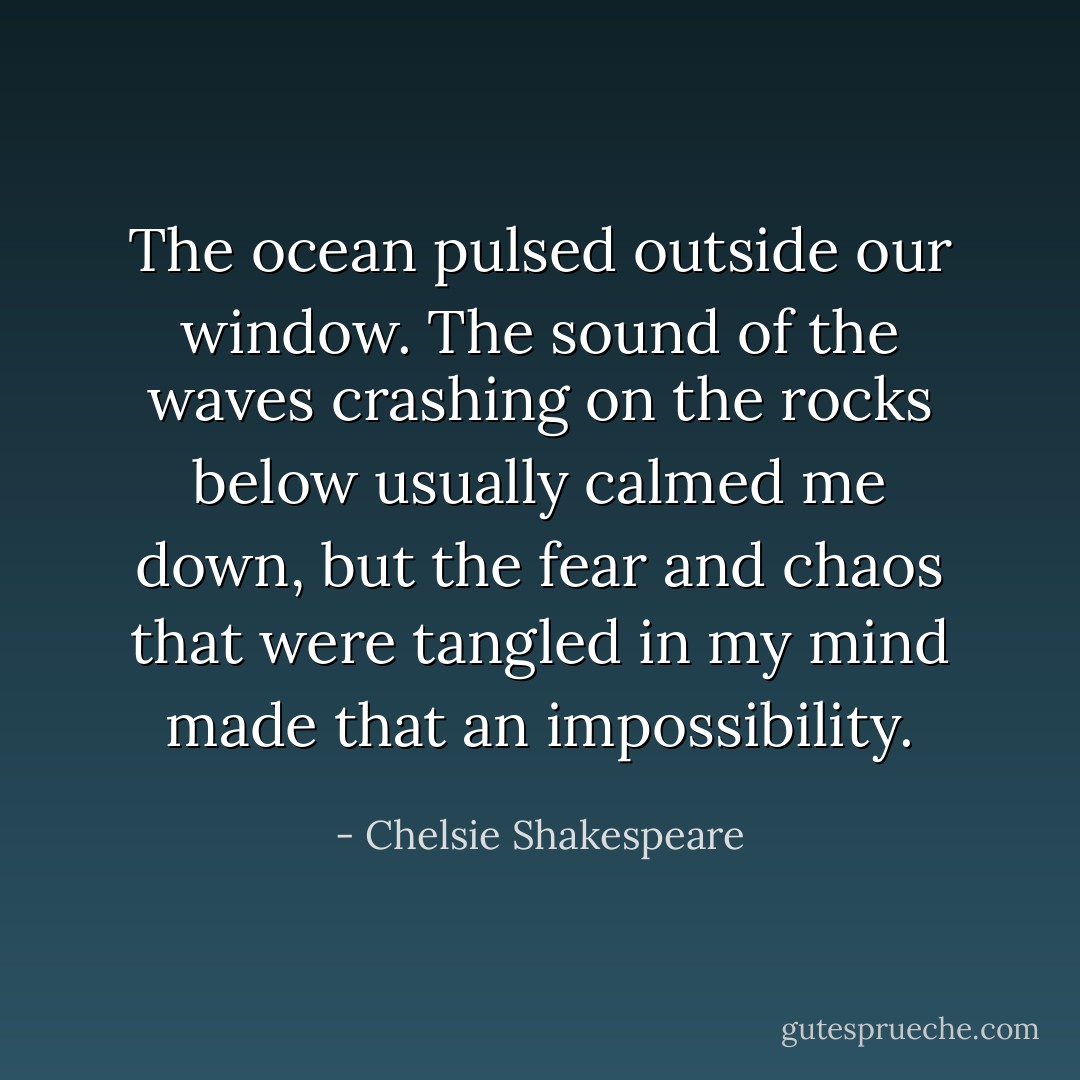 The ocean pulsed outside our window. The sound of the waves crashing on the rocks below usually calmed me down, but the fear and chaos that were tangled in my mind made that an impossibility. - Chelsie Shakespeare