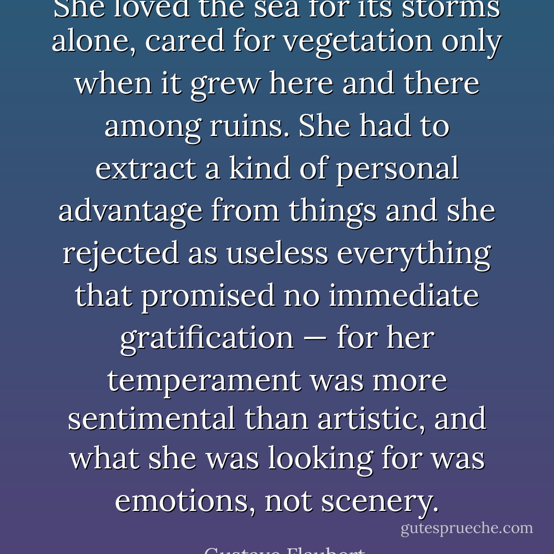 She loved the sea for its storms alone, cared for vegetation only when it grew here and there among ruins. She had to extract a kind of personal advantage from things and she rejected as useless everything that promised no immediate gratification — for her temperament was more sentimental than artistic, and what she was looking for was emotions, not scenery. - Gustave Flaubert