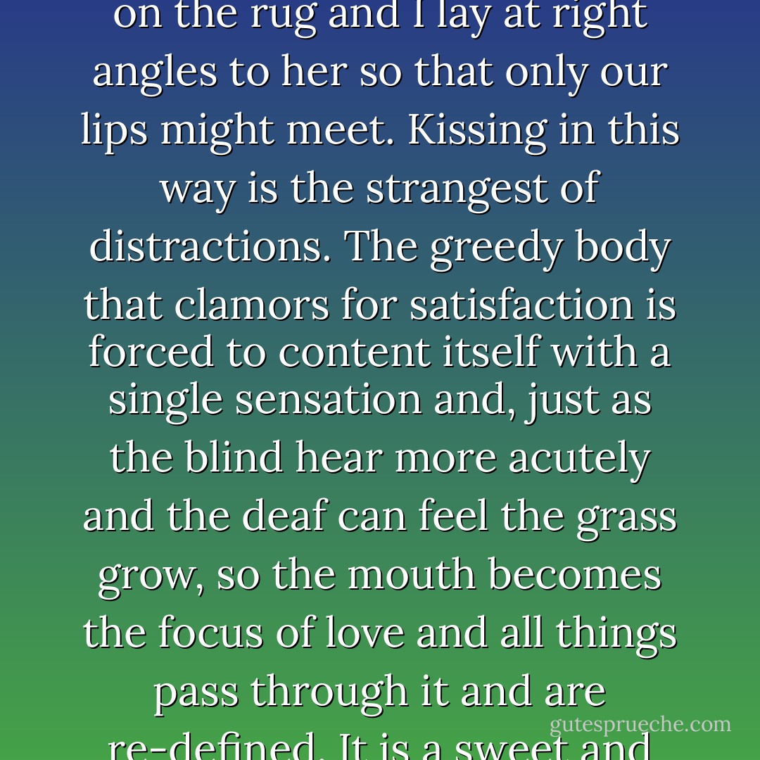 And so, from the first, we separated our pleasure. She lay on the rug and I lay at right angles to her so that only our lips might meet. Kissing in this way is the strangest of distractions. The greedy body that clamors for satisfaction is forced to content itself with a single sensation and, just as the blind hear more acutely and the deaf can feel the grass grow, so the mouth becomes the focus of love and all things pass through it and are re-defined. It is a sweet and precise torture. - Jeanette Winterson
