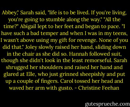 Abbey," Sarah said, "life is to be lived. If you're living, you're going to stumble along the way."<br />"All the time?" Abigail lept to her feet and began to pace. "I have such a bad temper and when I was in my teens, I wasn't above using my gift for revenge. None of you did that."<br />Joley slowly raised her hand, sliding down in the chair as she did so. Hannah followed suit, though she didn't look in the least remorseful. Sarah shrugged her shoulders and raised her hand and glared at Elle, who just grinned sheepishly and put up a couple of fingers. Carol tossed her head and waved her arm with gusto. - Christine Feehan
