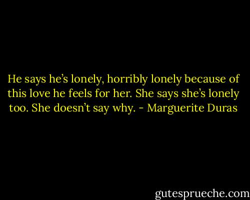 He says he’s lonely, horribly lonely because of this love he feels for her. She says she’s lonely too. She doesn’t say why. - Marguerite Duras