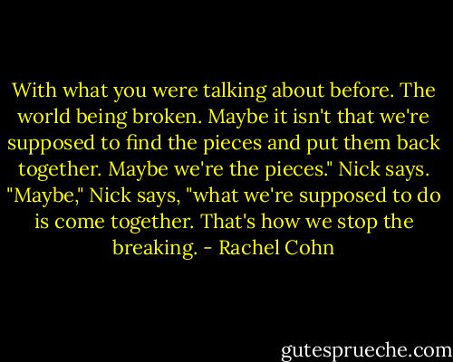 With what you were talking about before. The world being broken. Maybe it isn't that we're supposed to find the pieces and put them back together. Maybe we're the pieces." Nick says.<br />"Maybe," Nick says, "what we're supposed to do is come together. That's how we stop the breaking. - Rachel Cohn