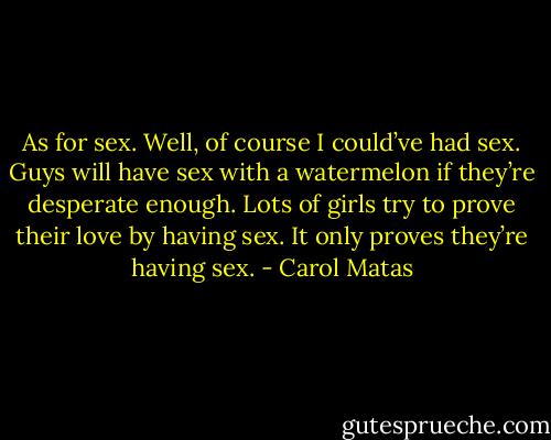 As for sex. Well, of course I could’ve had sex. Guys will have sex with a watermelon if they’re desperate enough. Lots of girls try to prove their love by having sex. It only proves they’re having sex. - Carol Matas