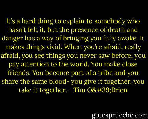 It’s a hard thing to explain to somebody who hasn’t felt it, but the presence of death and danger has a way of bringing you fully awake. It makes things vivid. When you’re afraid, really afraid, you see things you never saw before, you pay attention to the world. You make close friends. You become part of a tribe and you share the same blood- you give it together, you take it together. - Tim O'Brien
