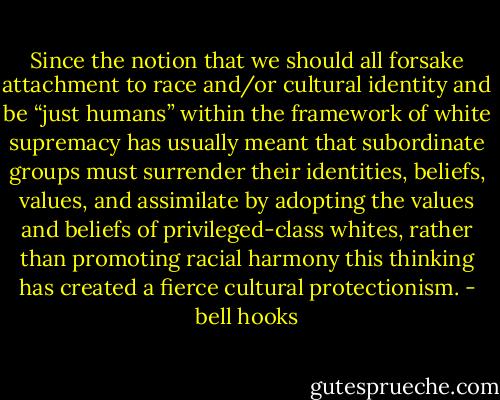 Since the notion that we should all forsake attachment to race and/or cultural identity and be “just humans” within the framework of white supremacy has usually meant that subordinate groups must surrender their identities, beliefs, values, and assimilate by adopting the values and beliefs of privileged-class whites, rather than promoting racial harmony this thinking has created a fierce cultural protectionism. - bell hooks